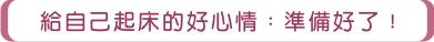 給自己起床的好心情:準備好了! 給自己起床的好心情:準備好了!